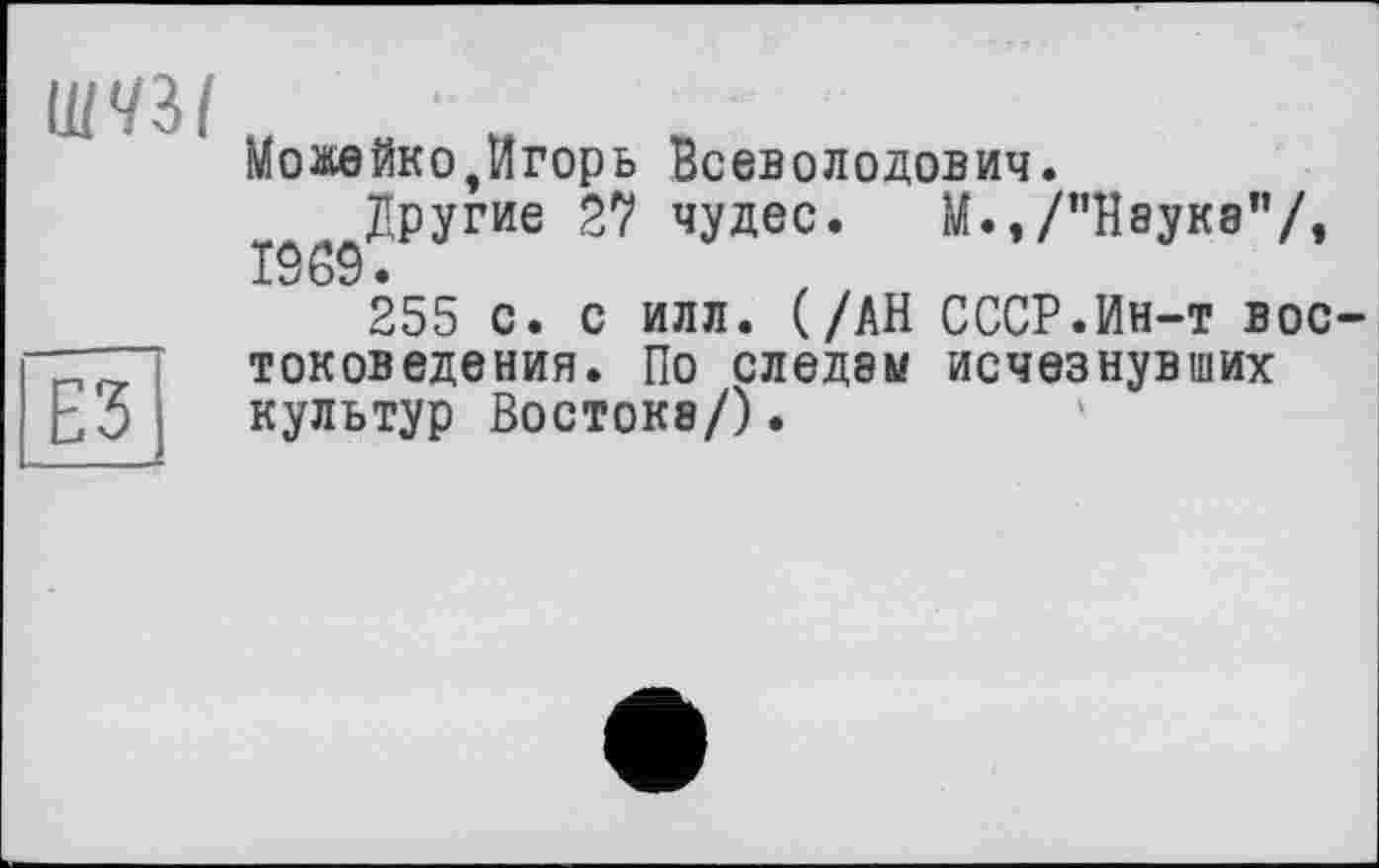 ﻿
ЕЗ
Можейко,Игорь Всеволодович.
Другие 27 чудес. М.,/"Науке"/, 1969.
255 с. с илл. (/АН СССР.Ин-т востоковедения. По следам исчезнувших культур Востока/).